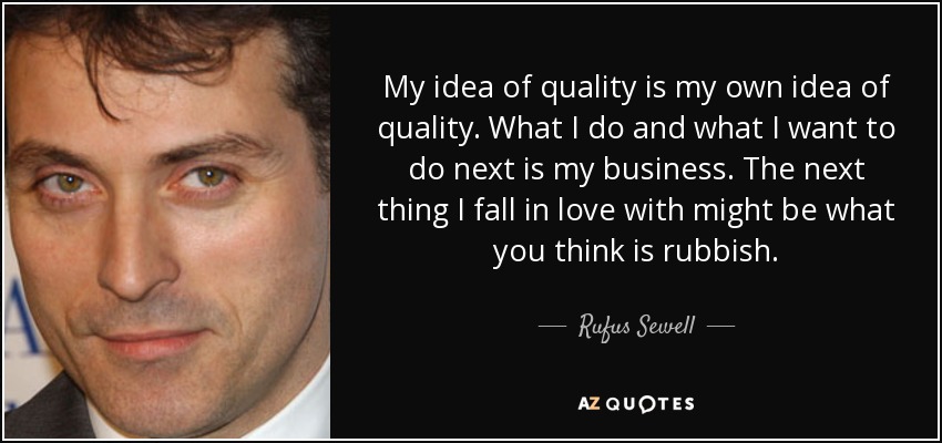 My idea of quality is my own idea of quality. What I do and what I want to do next is my business. The next thing I fall in love with might be what you think is rubbish. - Rufus Sewell
