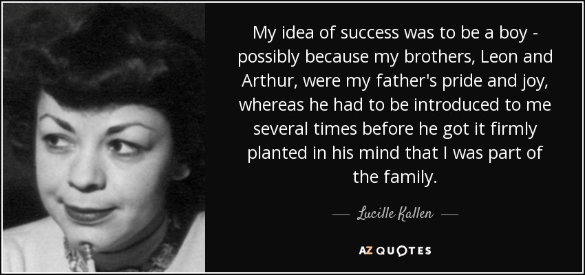 My idea of success was to be a boy - possibly because my brothers, Leon and Arthur, were my father's pride and joy, whereas he had to be introduced to me several times before he got it firmly planted in his mind that I was part of the family. - Lucille Kallen