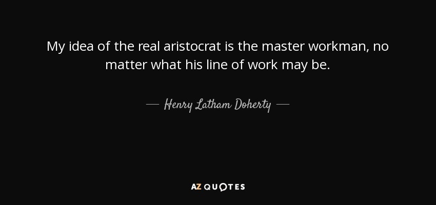 My idea of the real aristocrat is the master workman, no matter what his line of work may be. - Henry Latham Doherty