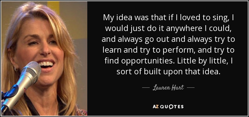 My idea was that if I loved to sing, I would just do it anywhere I could, and always go out and always try to learn and try to perform, and try to find opportunities. Little by little, I sort of built upon that idea. - Lauren Hart