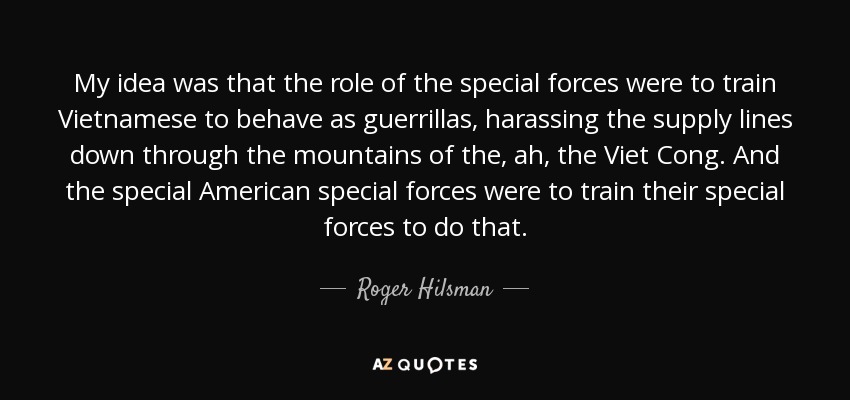 My idea was that the role of the special forces were to train Vietnamese to behave as guerrillas, harassing the supply lines down through the mountains of the, ah, the Viet Cong. And the special American special forces were to train their special forces to do that. - Roger Hilsman