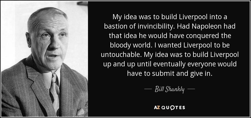 My idea was to build Liverpool into a bastion of invincibility. Had Napoleon had that idea he would have conquered the bloody world. I wanted Liverpool to be untouchable. My idea was to build Liverpool up and up until eventually everyone would have to submit and give in. - Bill Shankly My idea was to build Liverpool into a bastion of invincibility. Had Napoleon had that idea he would have conquered the bloody world. I wanted Liverpool to be untouchable. My idea was to build Liverpool up and up until eventually everyone would have to submit and give in. - Bill Shankly