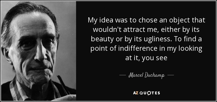 My idea was to chose an object that wouldn't attract me, either by its beauty or by its ugliness. To find a point of indifference in my looking at it, you see - Marcel Duchamp