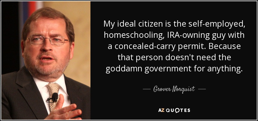 My ideal citizen is the self-employed, homeschooling, IRA-owning guy with a concealed-carry permit. Because that person doesn't need the goddamn government for anything. - Grover Norquist