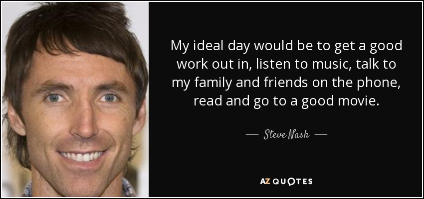 My ideal day would be to get a good work out in, listen to music, talk to my family and friends on the phone, read and go to a good movie. - Steve Nash