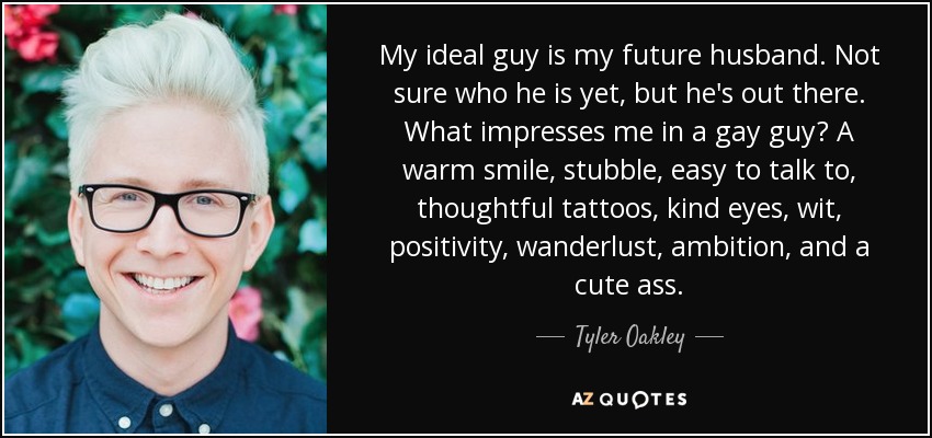 My ideal guy is my future husband. Not sure who he is yet, but he's out there. What impresses me in a gay guy? A warm smile, stubble, easy to talk to, thoughtful tattoos, kind eyes, wit, positivity, wanderlust, ambition, and a cute ass. - Tyler Oakley