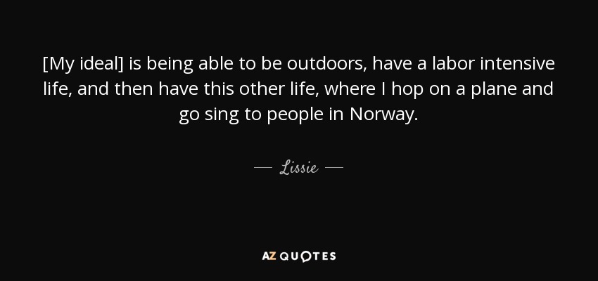 [My ideal] is being able to be outdoors, have a labor intensive life, and then have this other life, where I hop on a plane and go sing to people in Norway. - Lissie