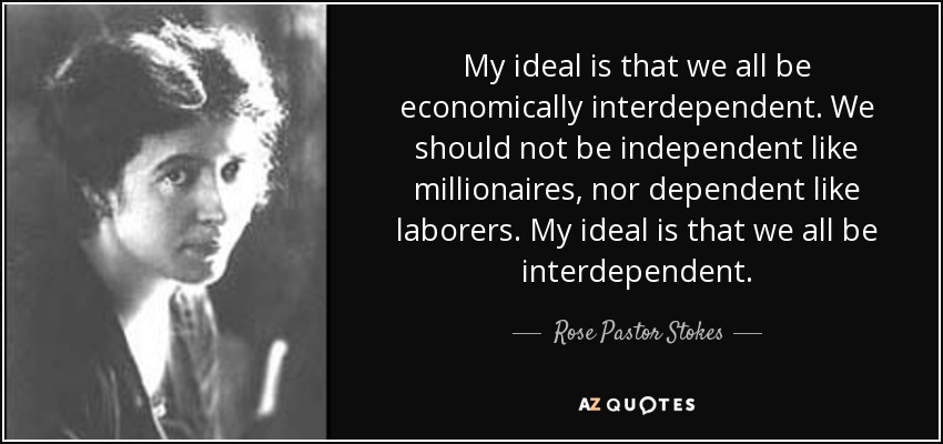 My ideal is that we all be economically interdependent. We should not be independent like millionaires, nor dependent like laborers. My ideal is that we all be interdependent. - Rose Pastor Stokes