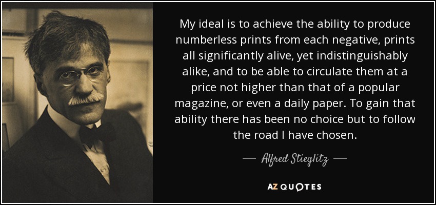 My ideal is to achieve the ability to produce numberless prints from each negative, prints all significantly alive, yet indistinguishably alike, and to be able to circulate them at a price not higher than that of a popular magazine, or even a daily paper. To gain that ability there has been no choice but to follow the road I have chosen. - Alfred Stieglitz