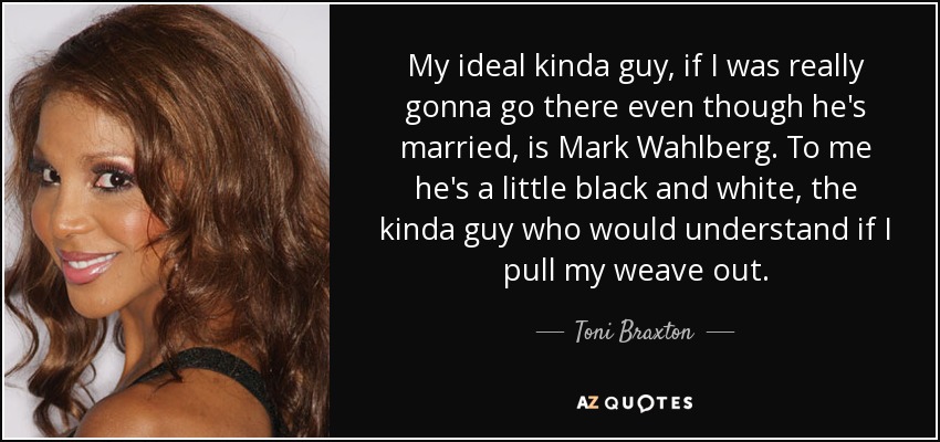 My ideal kinda guy, if I was really gonna go there even though he's married, is Mark Wahlberg. To me he's a little black and white, the kinda guy who would understand if I pull my weave out. - Toni Braxton