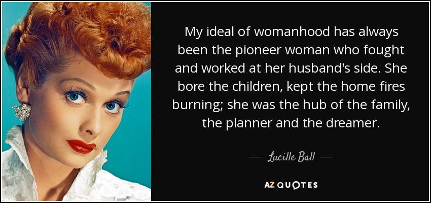 My ideal of womanhood has always been the pioneer woman who fought and worked at her husband's side. She bore the children, kept the home fires burning; she was the hub of the family, the planner and the dreamer. - Lucille Ball