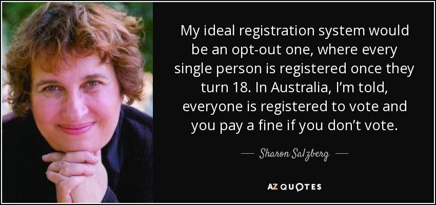 My ideal registration system would be an opt-out one, where every single person is registered once they turn 18. In Australia, I’m told, everyone is registered to vote and you pay a fine if you don’t vote. - Sharon Salzberg