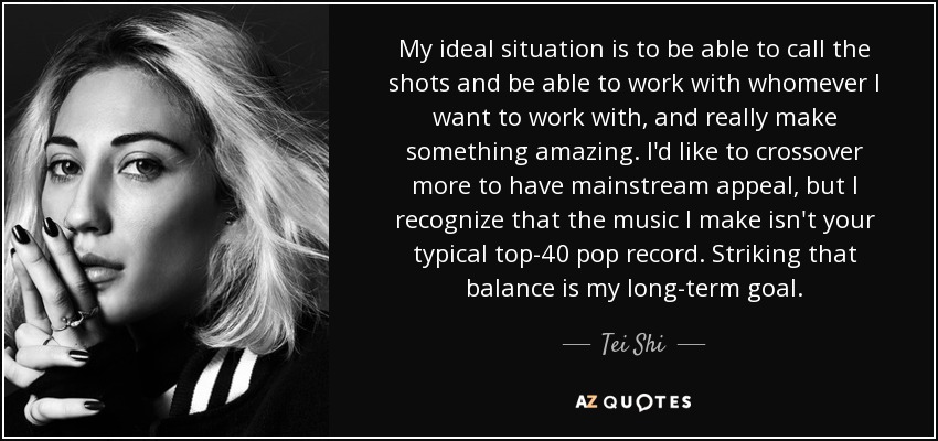 My ideal situation is to be able to call the shots and be able to work with whomever I want to work with, and really make something amazing. I'd like to crossover more to have mainstream appeal, but I recognize that the music I make isn't your typical top-40 pop record. Striking that balance is my long-term goal. - Tei Shi