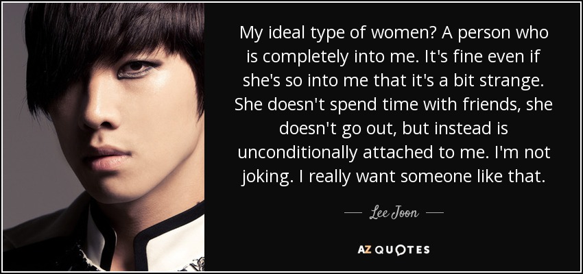 My ideal type of women? A person who is completely into me. It's fine even if she's so into me that it's a bit strange. She doesn't spend time with friends, she doesn't go out, but instead is unconditionally attached to me. I'm not joking. I really want someone like that. - Lee Joon