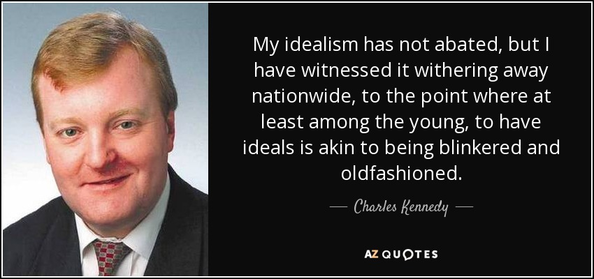 My idealism has not abated, but I have witnessed it withering away nationwide, to the point where at least among the young, to have ideals is akin to being blinkered and oldfashioned. - Charles Kennedy
