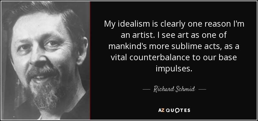 My idealism is clearly one reason I'm an artist. I see art as one of mankind's more sublime acts, as a vital counterbalance to our base impulses . - Richard Schmid