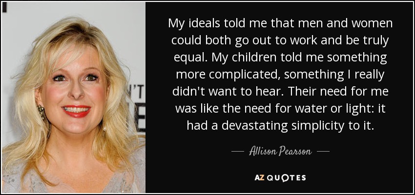 My ideals told me that men and women could both go out to work and be truly equal. My children told me something more complicated, something I really didn't want to hear. Their need for me was like the need for water or light: it had a devastating simplicity to it. - Allison Pearson
