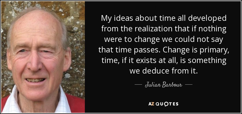 My ideas about time all developed from the realization that if nothing were to change we could not say that time passes. Change is primary, time, if it exists at all, is something we deduce from it. - Julian Barbour