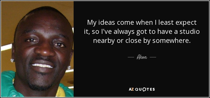 My ideas come when I least expect it, so I've always got to have a studio nearby or close by somewhere. - Akon