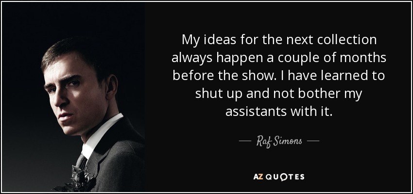 My ideas for the next collection always happen a couple of months before the show. I have learned to shut up and not bother my assistants with it. - Raf Simons