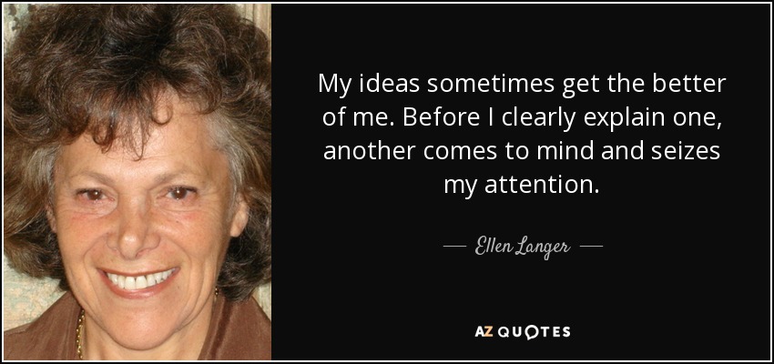 My ideas sometimes get the better of me. Before I clearly explain one, another comes to mind and seizes my attention. - Ellen Langer