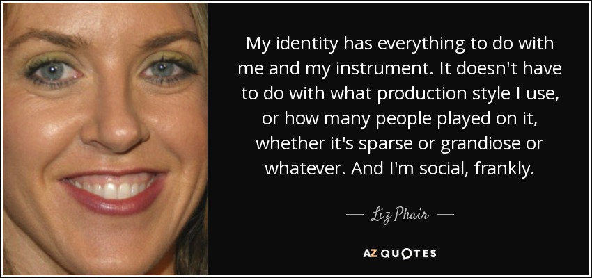 My identity has everything to do with me and my instrument. It doesn't have to do with what production style I use, or how many people played on it, whether it's sparse or grandiose or whatever. And I'm social, frankly. - Liz Phair