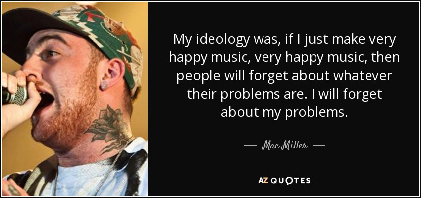 My ideology was, if I just make very happy music, very happy music, then people will forget about whatever their problems are. I will forget about my problems. - Mac Miller