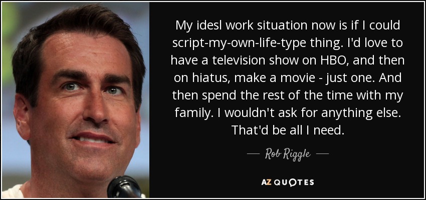 My idesl work situation now is if I could script-my-own-life-type thing. I'd love to have a television show on HBO, and then on hiatus, make a movie - just one. And then spend the rest of the time with my family. I wouldn't ask for anything else. That'd be all I need. - Rob Riggle