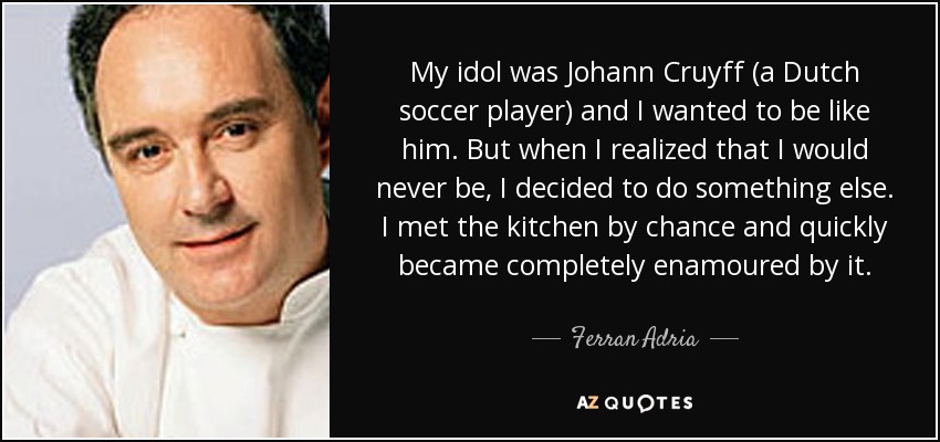 My idol was Johann Cruyff (a Dutch soccer player) and I wanted to be like him. But when I realized that I would never be, I decided to do something else. I met the kitchen by chance and quickly became completely enamoured by it. - Ferran Adria