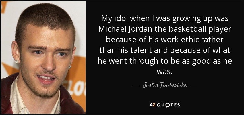 My idol when I was growing up was Michael Jordan the basketball player because of his work ethic rather than his talent and because of what he went through to be as good as he was. - Justin Timberlake