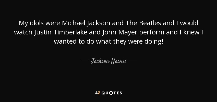 My idols were Michael Jackson and The Beatles and I would watch Justin Timberlake and John Mayer perform and I knew I wanted to do what they were doing! - Jackson Harris