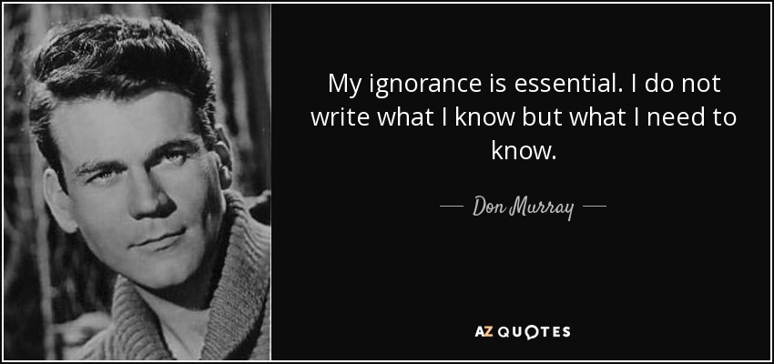 My ignorance is essential. I do not write what I know but what I need to know. - Don Murray