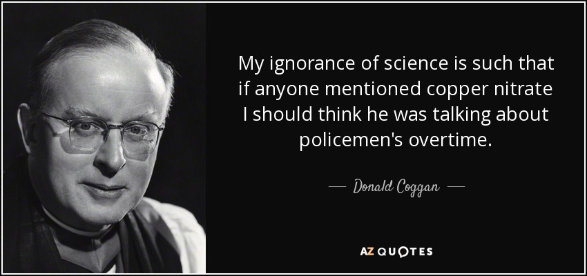 My ignorance of science is such that if anyone mentioned copper nitrate I should think he was talking about policemen's overtime. - Donald Coggan