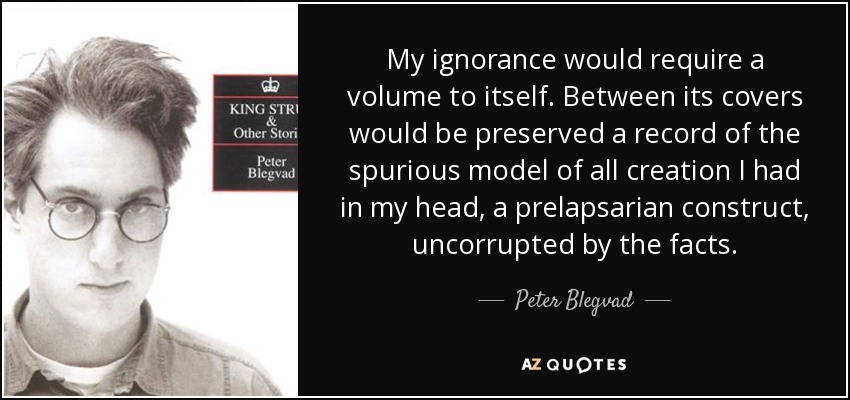 My ignorance would require a volume to itself. Between its covers would be preserved a record of the spurious model of all creation I had in my head, a prelapsarian construct, uncorrupted by the facts. - Peter Blegvad