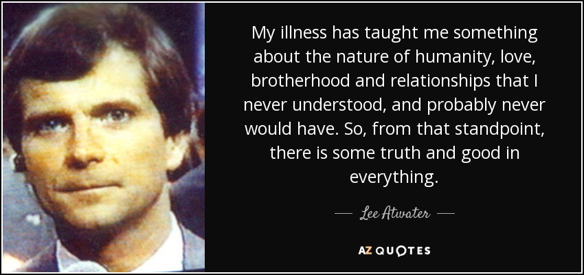 My illness has taught me something about the nature of humanity, love, brotherhood and relationships that I never understood, and probably never would have. So, from that standpoint, there is some truth and good in everything. - Lee Atwater