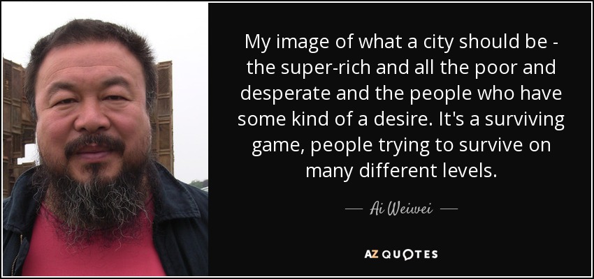 My image of what a city should be - the super-rich and all the poor and desperate and the people who have some kind of a desire. It's a surviving game, people trying to survive on many different levels. - Ai Weiwei
