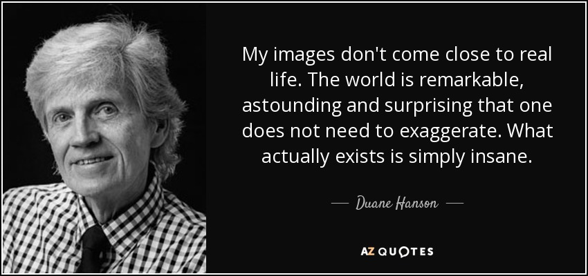 My images don't come close to real life. The world is remarkable, astounding and surprising that one does not need to exaggerate. What actually exists is simply insane. - Duane Hanson
