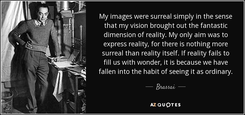 My images were surreal simply in the sense that my vision brought out the fantastic dimension of reality. My only aim was to express reality, for there is nothing more surreal than reality itself. If reality fails to fill us with wonder, it is because we have fallen into the habit of seeing it as ordinary. - Brassai