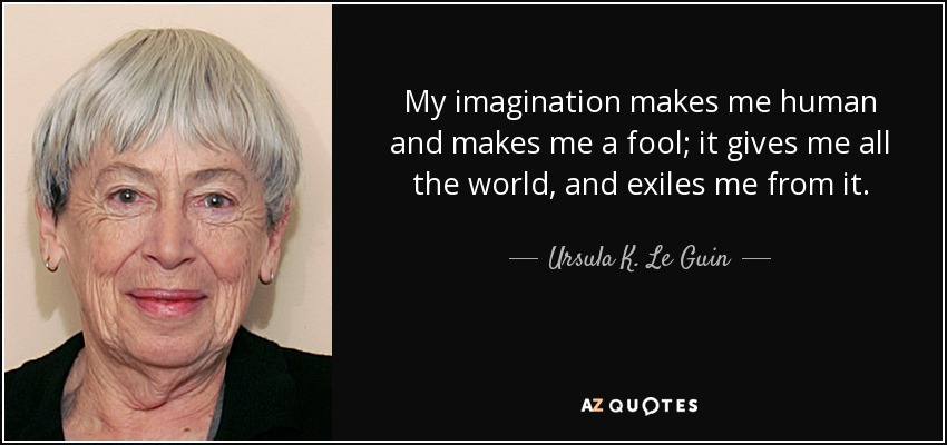 My imagination makes me human and makes me a fool; it gives me all the world, and exiles me from it. - Ursula K. Le Guin