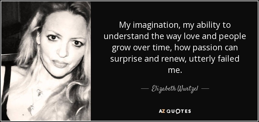 My imagination, my ability to understand the way love and people grow over time, how passion can surprise and renew, utterly failed me. - Elizabeth Wurtzel