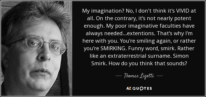 My imagination? No, I don't think it's VIVID at all. On the contrary, it's not nearly potent enough. My poor imaginative faculties have always needed...extentions. That's why I'm here with you. You're smiling again, or rather you're SMIRKING. Funny word, smirk. Rather like an extraterrestrial surname. Simon Smirk. How do you think that sounds? - Thomas Ligotti