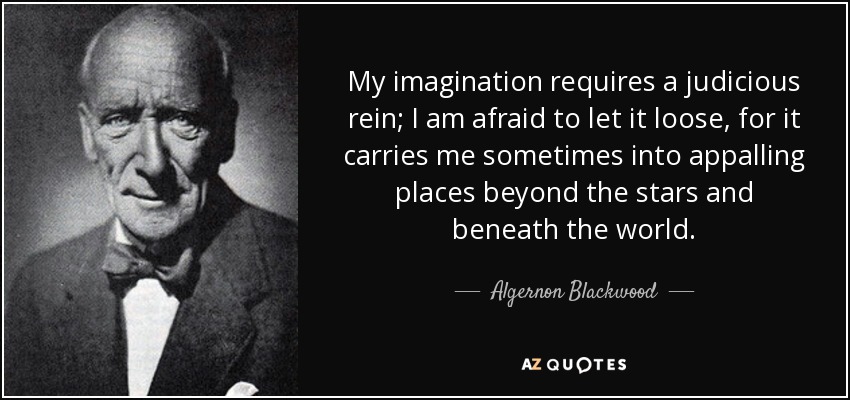 My imagination requires a judicious rein; I am afraid to let it loose, for it carries me sometimes into appalling places beyond the stars and beneath the world. - Algernon Blackwood