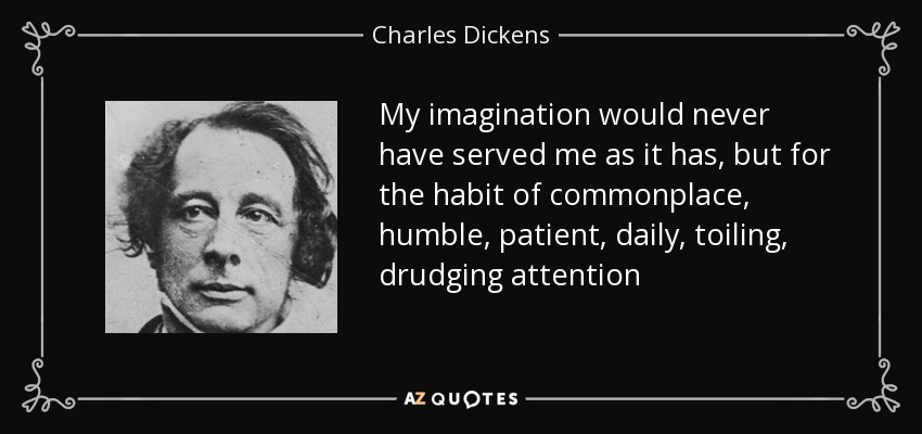 My imagination would never have served me as it has, but for the habit of commonplace, humble, patient, daily, toiling, drudging attention - Charles Dickens