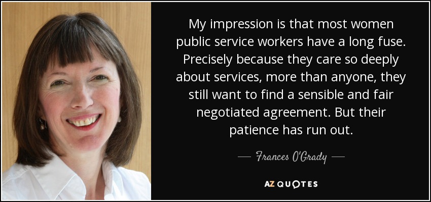My impression is that most women public service workers have a long fuse. Precisely because they care so deeply about services, more than anyone, they still want to find a sensible and fair negotiated agreement. But their patience has run out. - Frances O'Grady