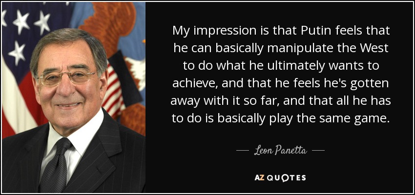 My impression is that Putin feels that he can basically manipulate the West to do what he ultimately wants to achieve, and that he feels he's gotten away with it so far, and that all he has to do is basically play the same game. - Leon Panetta