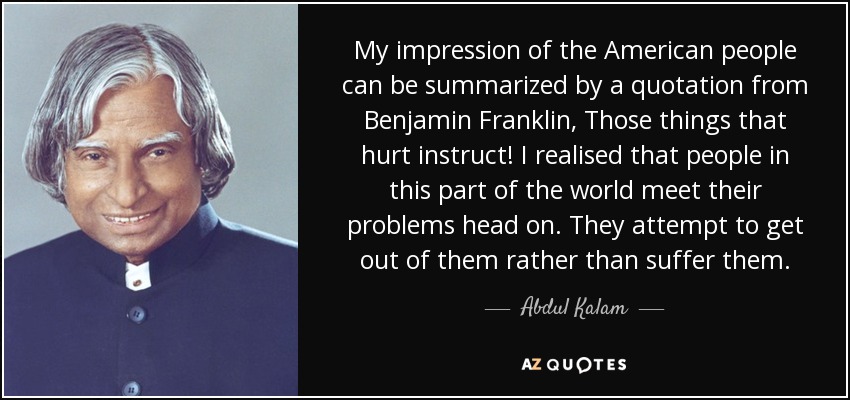 My impression of the American people can be summarized by a quotation from Benjamin Franklin, Those things that hurt instruct! I realised that people in this part of the world meet their problems head on. They attempt to get out of them rather than suffer them. - Abdul Kalam