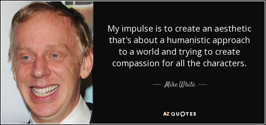 My impulse is to create an aesthetic that's about a humanistic approach to a world and trying to create compassion for all the characters. - Mike White