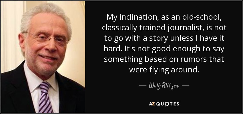 My inclination, as an old-school, classically trained journalist, is not to go with a story unless I have it hard. It's not good enough to say something based on rumors that were flying around. - Wolf Blitzer