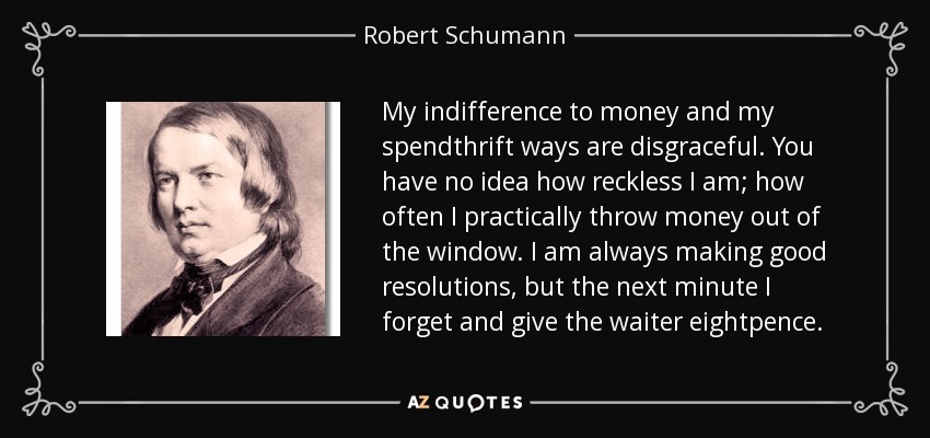 My indifference to money and my spendthrift ways are disgraceful. You have no idea how reckless I am; how often I practically throw money out of the window. I am always making good resolutions, but the next minute I forget and give the waiter eightpence. - Robert Schumann