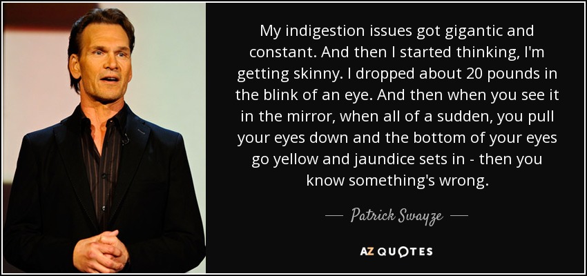 My indigestion issues got gigantic and constant. And then I started thinking, I'm getting skinny. I dropped about 20 pounds in the blink of an eye. And then when you see it in the mirror, when all of a sudden, you pull your eyes down and the bottom of your eyes go yellow and jaundice sets in - then you know something's wrong. - Patrick Swayze